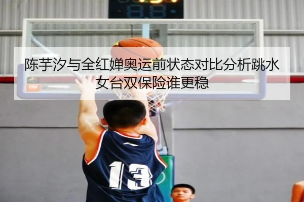 陈芋汐与全红婵奥运前状态对比分析跳水女台双保险谁更稳